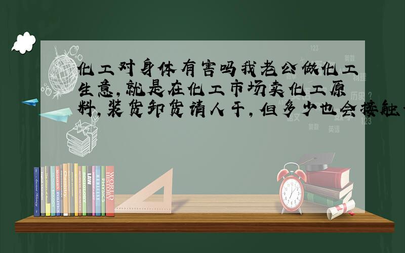 化工对身体有害吗我老公做化工生意,就是在化工市场卖化工原料,装货卸货请人干,但多少也会接触一点,这样对他身体有害吗?如果