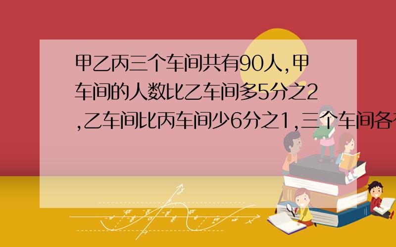 甲乙丙三个车间共有90人,甲车间的人数比乙车间多5分之2,乙车间比丙车间少6分之1,三个车间各有多少人.