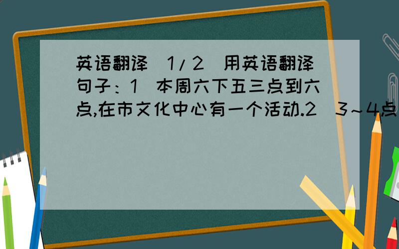 英语翻译(1/2)用英语翻译句子：1）本周六下五三点到六点,在市文化中心有一个活动.2）3～4点参观徐悲鸿的作品4~5点