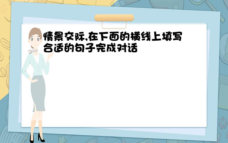 情景交际,在下面的横线上填写合适的句子完成对话