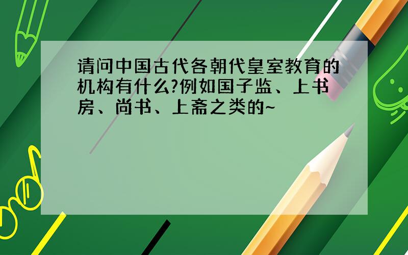 请问中国古代各朝代皇室教育的机构有什么?例如国子监、上书房、尚书、上斋之类的~