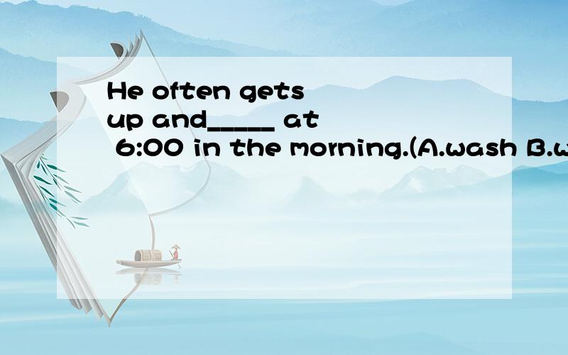 He often gets up and_____ at 6:00 in the morning.(A.wash B.w