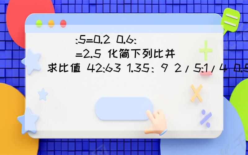 ( ):5=0.2 0.6:( )=2.5 化简下列比并求比值 42:63 1.35：9 2/5:1/4 0.5T：20