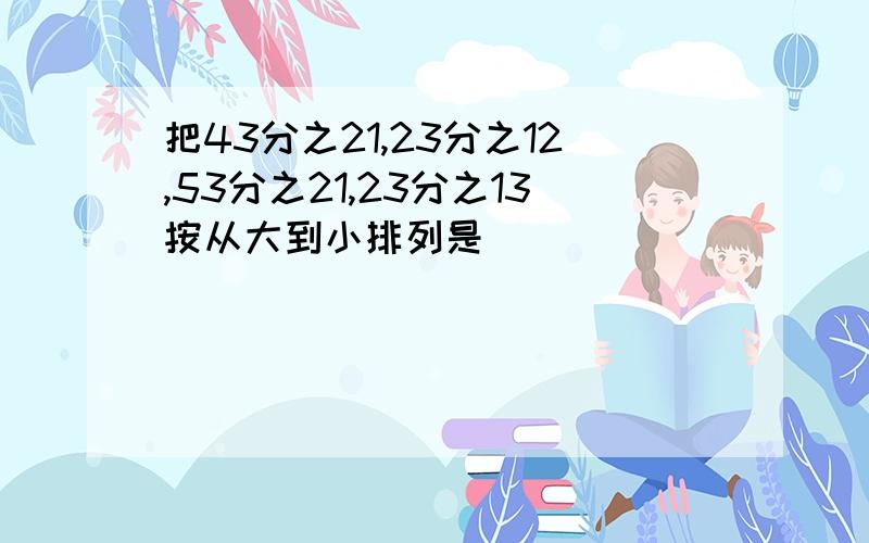 把43分之21,23分之12,53分之21,23分之13按从大到小排列是