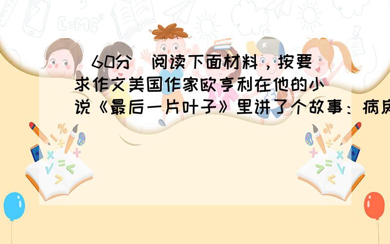 （60分）阅读下面材料，按要求作文美国作家欧亨利在他的小说《最后一片叶子》里讲了个故事：病房里，一个生命垂危的病人从房间