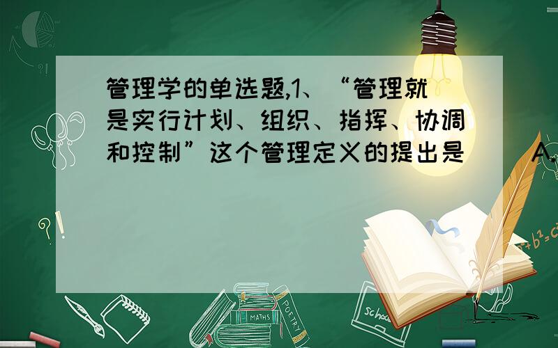 管理学的单选题,1、“管理就是实行计划、组织、指挥、协调和控制”这个管理定义的提出是（ ）A.泰罗 B.法约尔 C.西蒙