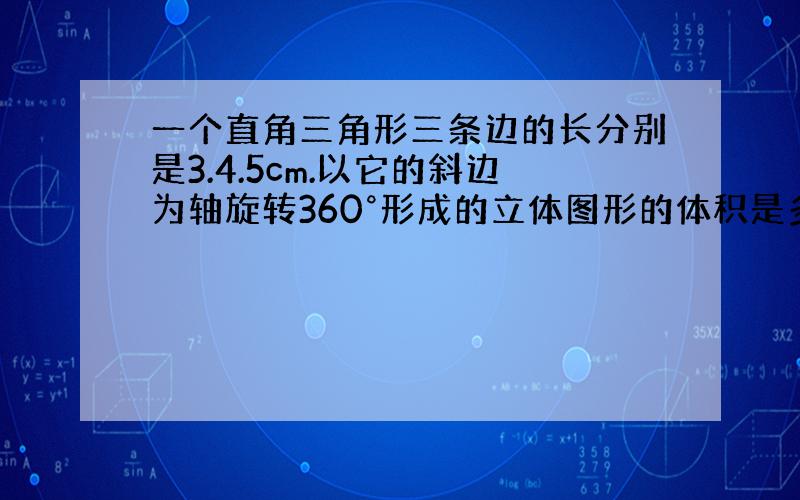 一个直角三角形三条边的长分别是3.4.5cm.以它的斜边为轴旋转360°形成的立体图形的体积是多少立方厘米快