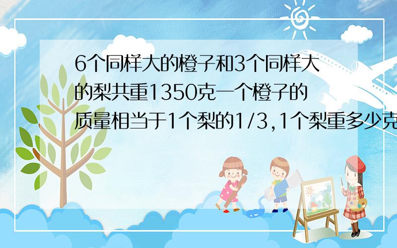 6个同样大的橙子和3个同样大的梨共重1350克一个橙子的质量相当于1个梨的1/3,1个梨重多少克1个橙子住多少克?