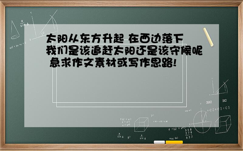 太阳从东方升起 在西边落下 我们是该追赶太阳还是该守候呢 急求作文素材或写作思路!