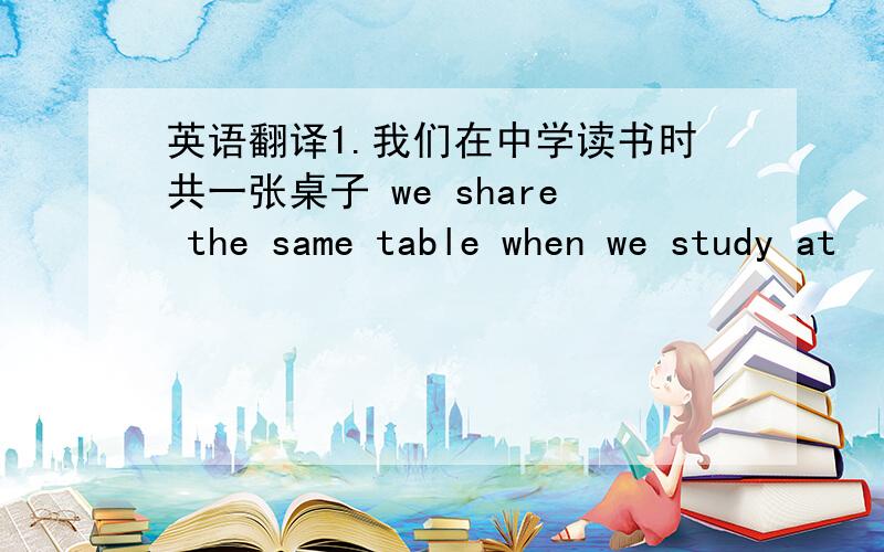 英语翻译1.我们在中学读书时共一张桌子 we share the same table when we study at