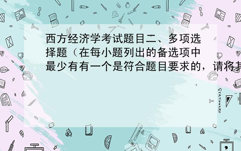 西方经济学考试题目二、多项选择题（在每小题列出的备选项中最少有有一个是符合题目要求的，请将其代码填写在题目后的括号内，错