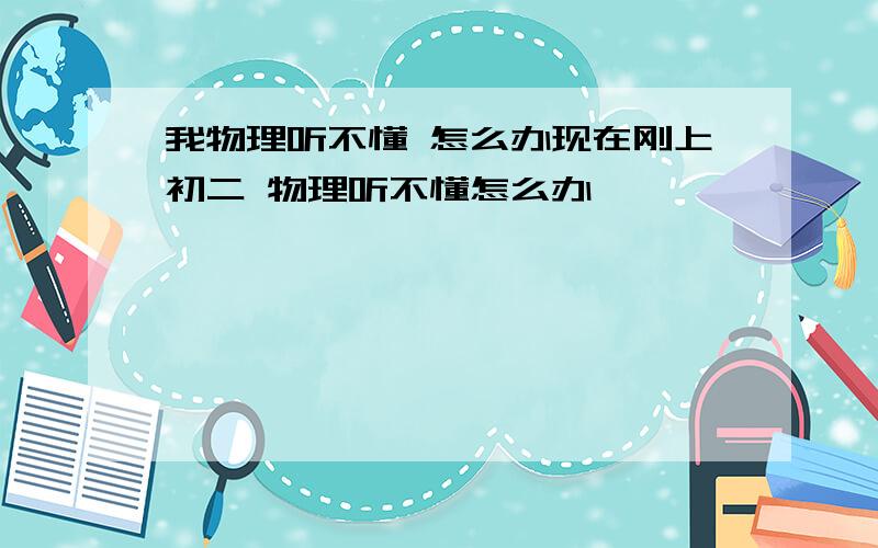 我物理听不懂 怎么办现在刚上初二 物理听不懂怎么办