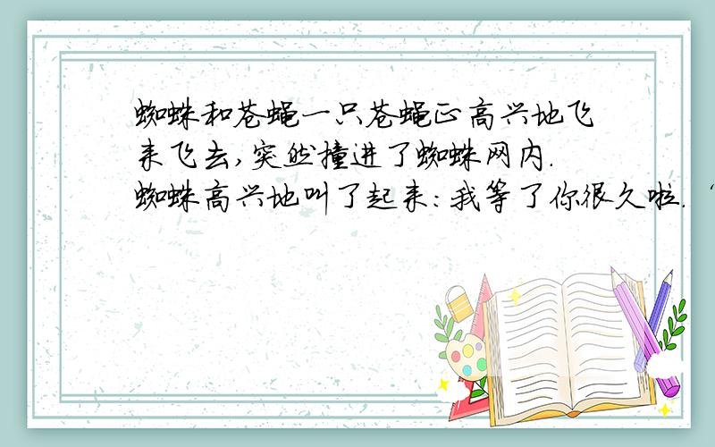 蜘蛛和苍蝇一只苍蝇正高兴地飞来飞去,突然撞进了蜘蛛网内.蜘蛛高兴地叫了起来：我等了你很久啦.‘’‘’你说什么?‘’苍蝇惊