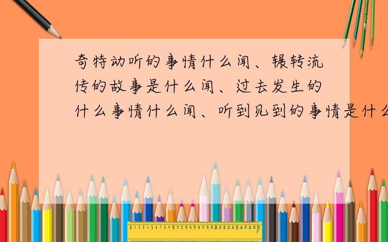 奇特动听的事情什么闻、辗转流传的故事是什么闻、过去发生的什么事情什么闻、听到见到的事情是什么闻、 令人厌恶的事情 什么闻