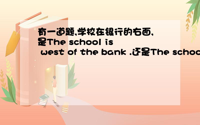 有一道题,学校在银行的右面,是The school is west of the bank .还是The school