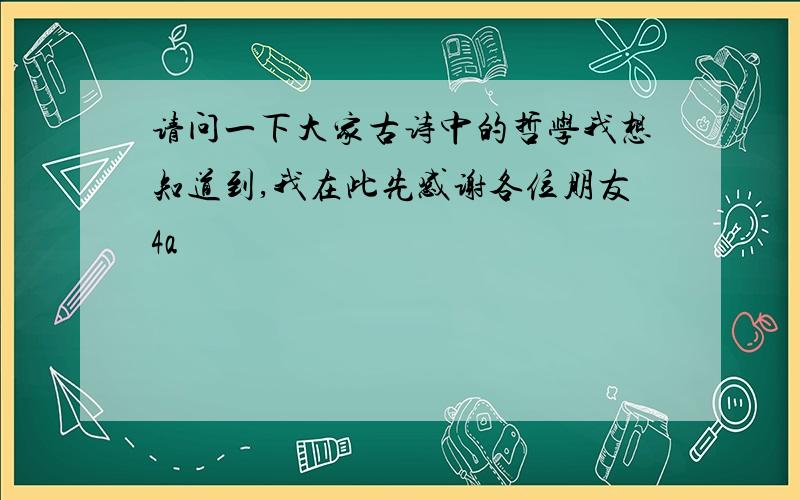 请问一下大家古诗中的哲学我想知道到,我在此先感谢各位朋友4a