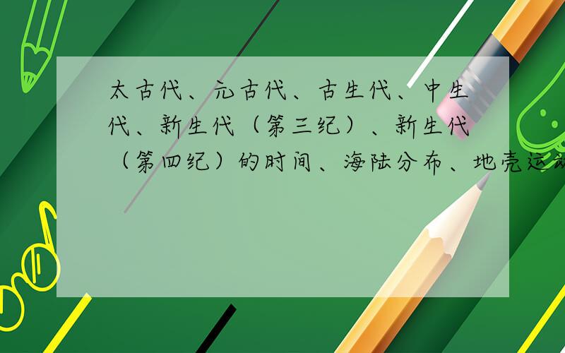 太古代、元古代、古生代、中生代、新生代（第三纪）、新生代（第四纪）的时间、海陆分布、地壳运动、动物进化、植物进化、矿产分