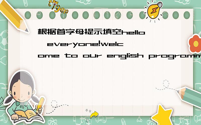 根据首字母提示填空hello,everyone!welcome to our english programme.Tod