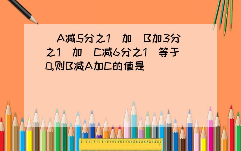 |A减5分之1|加|B加3分之1|加|C减6分之1|等于0,则B减A加C的值是