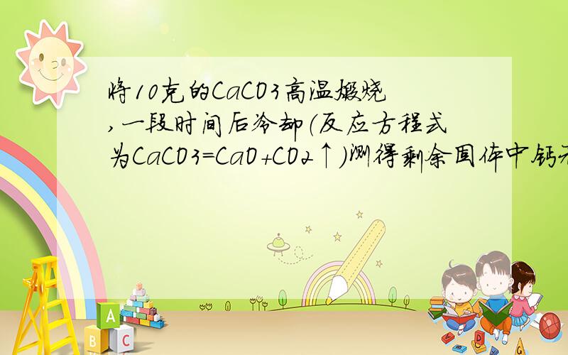 将10克的CaCO3高温煅烧,一段时间后冷却（反应方程式为CaCO3=CaO+CO2↑）测得剩余固体中钙元素的质量分数为