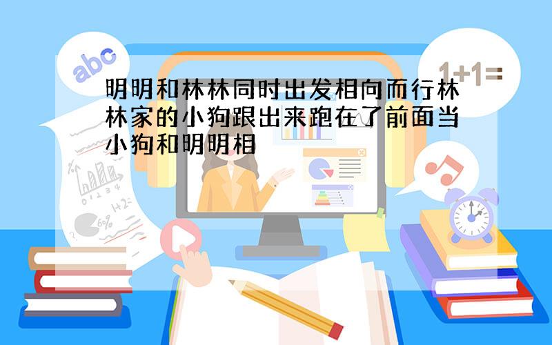 明明和林林同时出发相向而行林林家的小狗跟出来跑在了前面当小狗和明明相