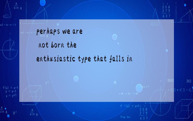 perhaps we are not born the enthusiastic type that falls in