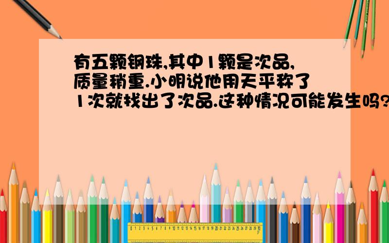 有五颗钢珠,其中1颗是次品,质量稍重.小明说他用天平称了1次就找出了次品.这种情况可能发生吗?说明理由.