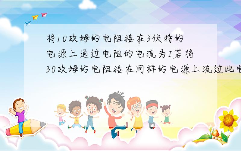 将10欧姆的电阻接在3伏特的电源上通过电阻的电流为I若将30欧姆的电阻接在同样的电源上流过此电阻的电流为?