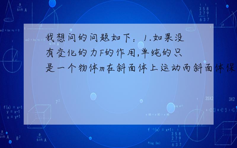 我想问的问题如下：1.如果没有变化的力F的作用,单纯的只是一个物体m在斜面体上运动而斜面体保持静止,那么是不是只要物体m