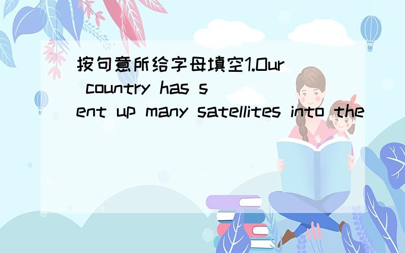 按句意所给字母填空1.Our country has sent up many satellites into the