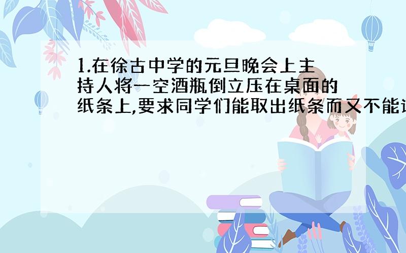 1.在徐古中学的元旦晚会上主持人将一空酒瓶倒立压在桌面的纸条上,要求同学们能取出纸条而又不能让瓶晃动或移动,细心的小红手