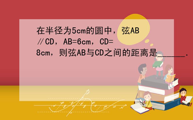 在半径为5cm的圆中，弦AB∥CD，AB=6cm，CD=8cm，则弦AB与CD之间的距离是______．