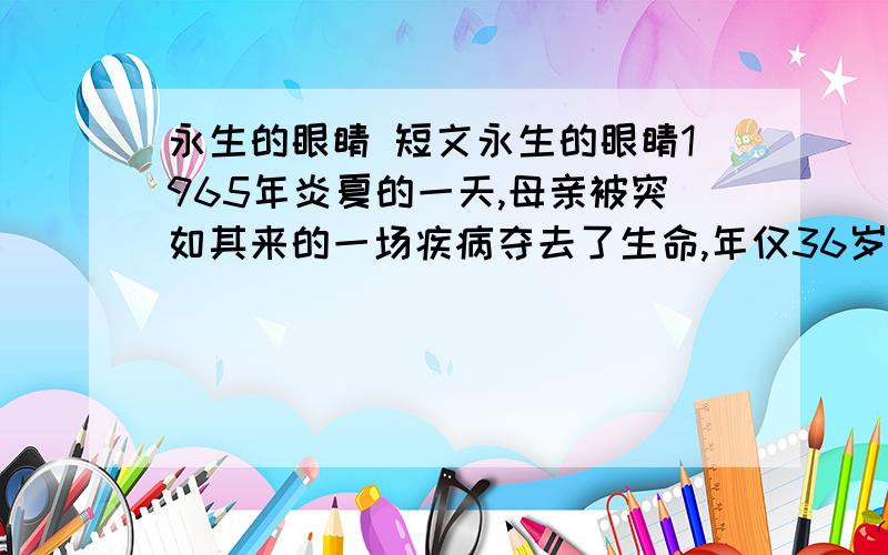 永生的眼睛 短文永生的眼睛1965年炎夏的一天,母亲被突如其来的一场疾病夺去了生命,年仅36岁.下午,一位警官来访,是为