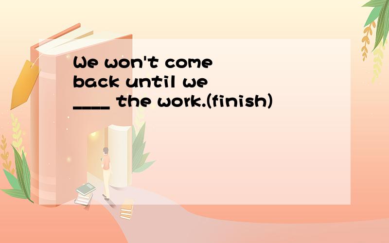 We won't come back until we ____ the work.(finish)