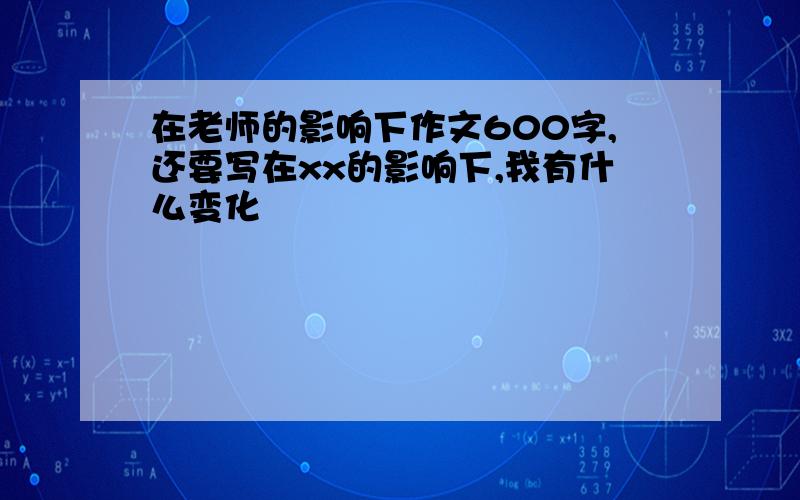 在老师的影响下作文600字,还要写在xx的影响下,我有什么变化