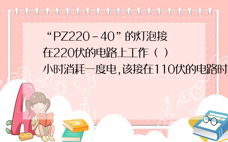 “PZ220-40”的灯泡接在220伏的电路上工作（ ）小时消耗一度电,该接在110伏的电路时,功率为（ ）瓦,额定功率