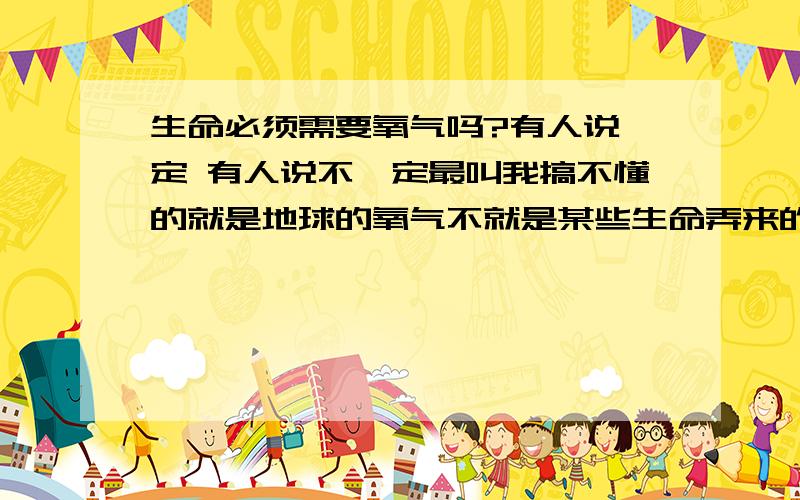 生命必须需要氧气吗?有人说一定 有人说不一定最叫我搞不懂的就是地球的氧气不就是某些生命弄来的吗还有光合作用 记得以前学过