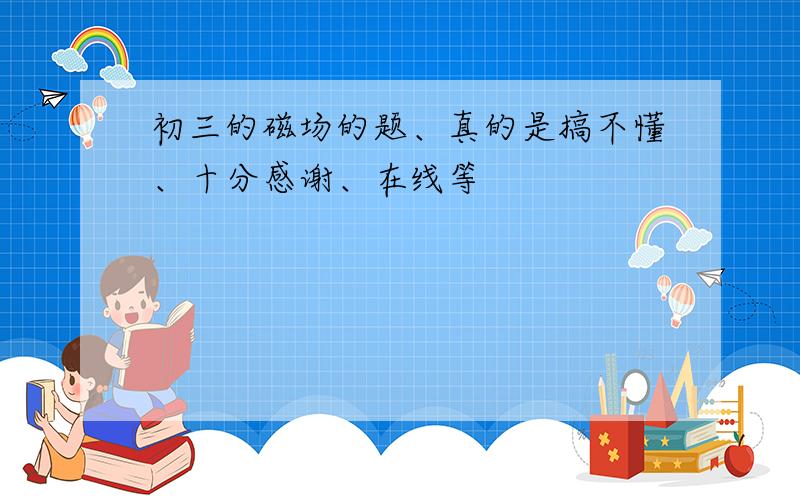 初三的磁场的题、真的是搞不懂、十分感谢、在线等