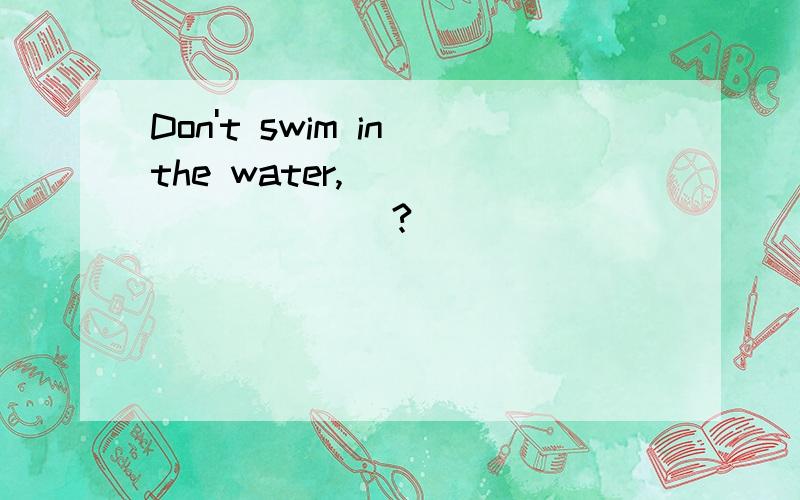 Don't swim in the water,_____ _____?