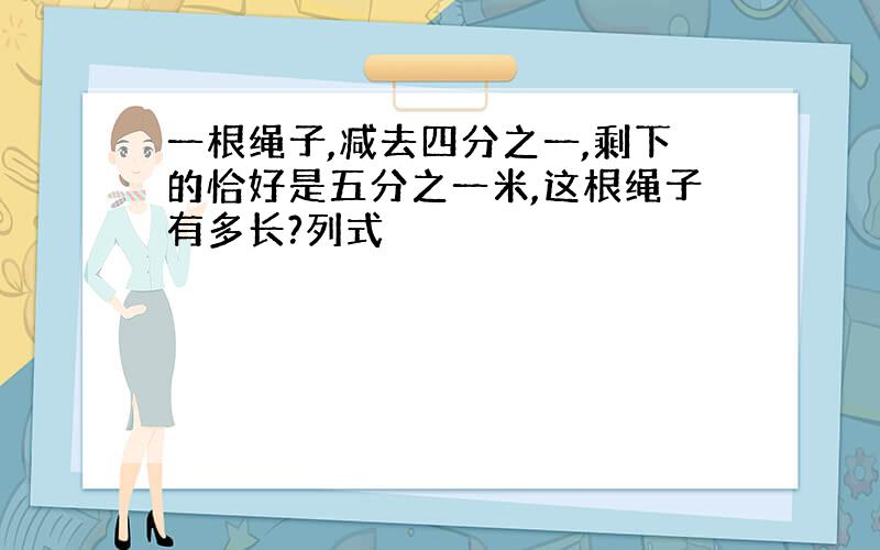 一根绳子,减去四分之一,剩下的恰好是五分之一米,这根绳子有多长?列式