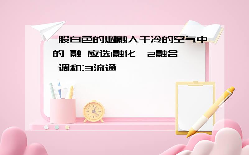 一股白色的烟融入干冷的空气中 的 融 应选1融化,2融合,调和;3流通,