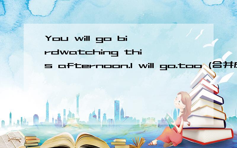 You will go birdwatching this afternoon.I will go.too (合并成一句