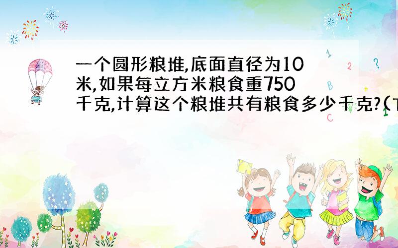 一个圆形粮堆,底面直径为10米,如果每立方米粮食重750千克,计算这个粮堆共有粮食多少千克?(TT取3.14,保留2个有