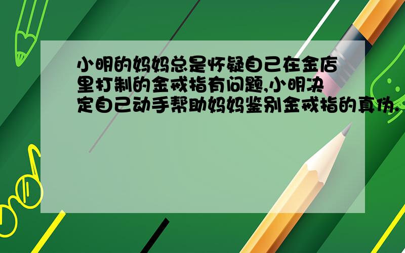 小明的妈妈总是怀疑自己在金店里打制的金戒指有问题,小明决定自己动手帮助妈妈鉴别金戒指的真伪.