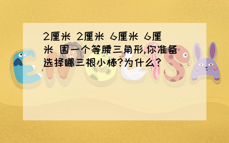 2厘米 2厘米 6厘米 6厘米 围一个等腰三角形,你准备选择哪三根小棒?为什么?