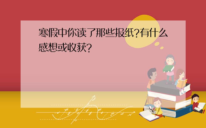 寒假中你读了那些报纸?有什么感想或收获?