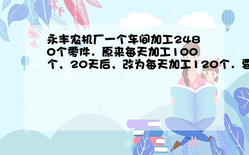 永丰农机厂一个车间加工2480个零件．原来每天加工100个，20天后，改为每天加工120个．要完成任务一共需要多少天？