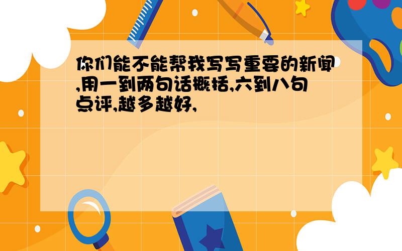 你们能不能帮我写写重要的新闻,用一到两句话概括,六到八句点评,越多越好,