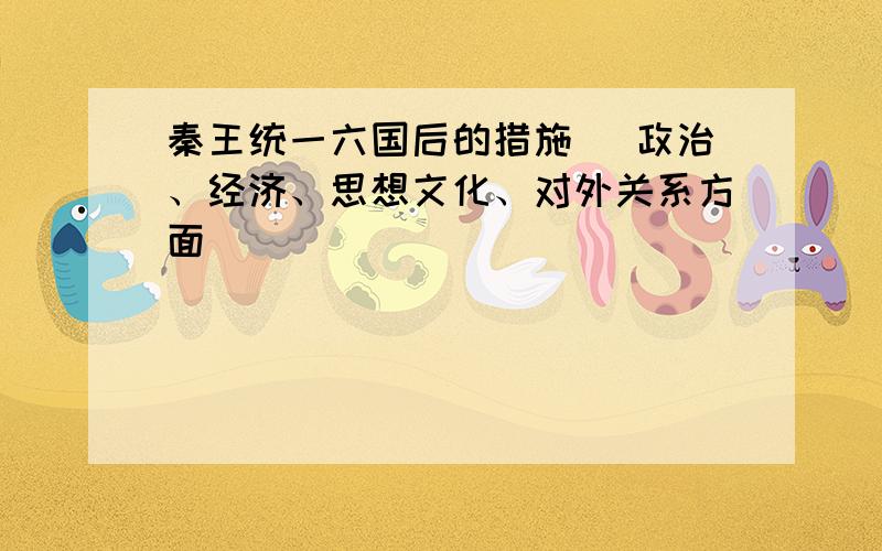 秦王统一六国后的措施 （政治、经济、思想文化、对外关系方面）