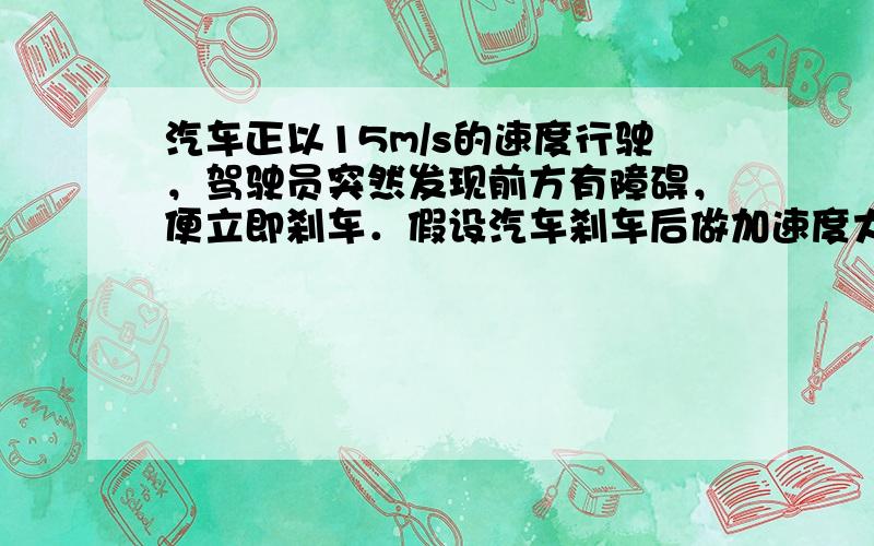 汽车正以15m/s的速度行驶，驾驶员突然发现前方有障碍，便立即刹车．假设汽车刹车后做加速度大小为6m/s2的匀减速运动．